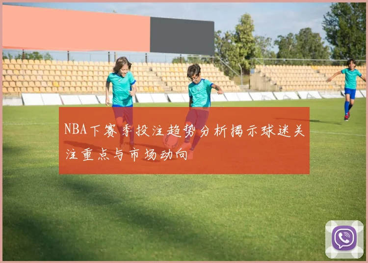NBA下赛季投注趋势分析揭示球迷关注重点与市场动向