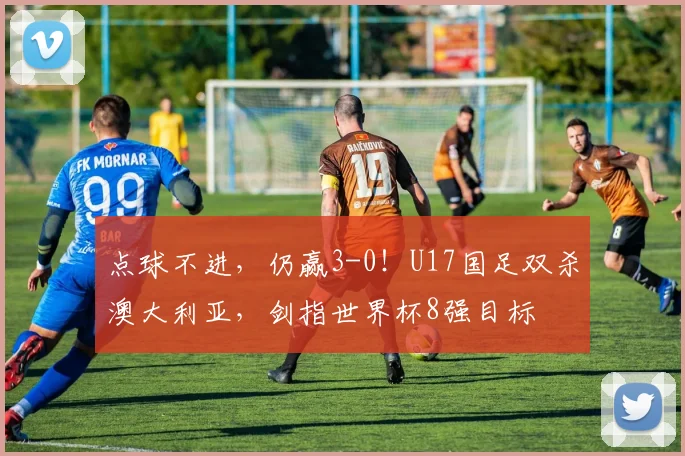 点球不进，仍赢3-0！U17国足双杀澳大利亚，剑指世界杯8强目标