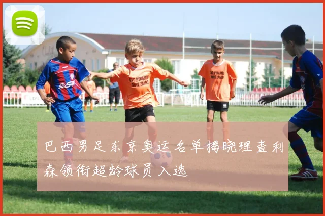 巴西男足东京奥运名单揭晓理查利森领衔超龄球员入选