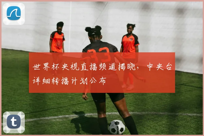 世界杯央视直播频道揭晓，中央台详细转播计划公布