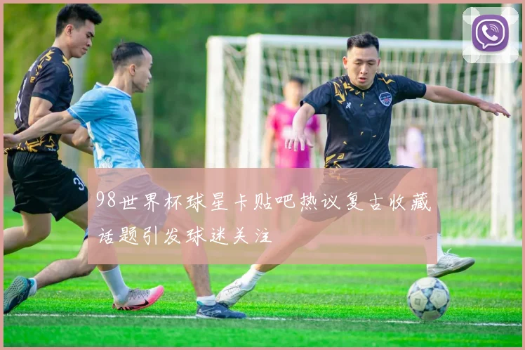 98世界杯球星卡贴吧热议复古收藏话题引发球迷关注
