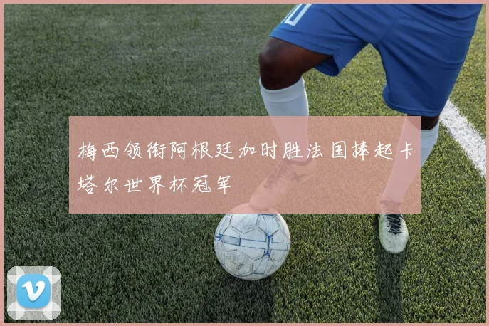 梅西领衔阿根廷加时胜法国捧起卡塔尔世界杯冠军