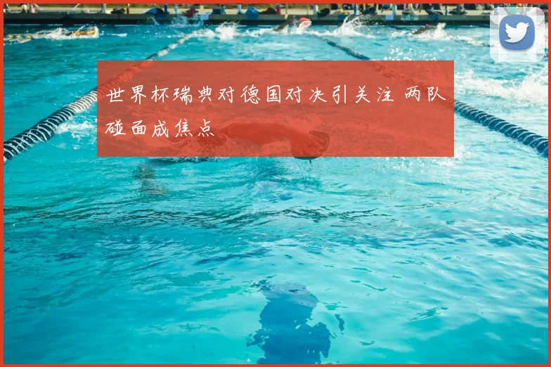 世界杯瑞典对德国对决引关注 两队碰面成焦点
