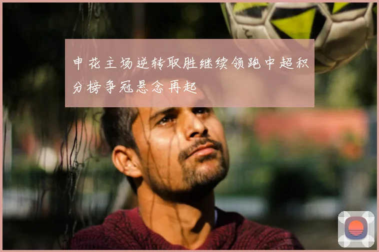 申花主场逆转取胜继续领跑中超积分榜争冠悬念再起