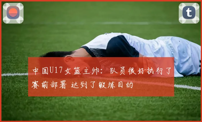 中国U17女篮主帅：队员很好执行了赛前部署 达到了锻炼目的