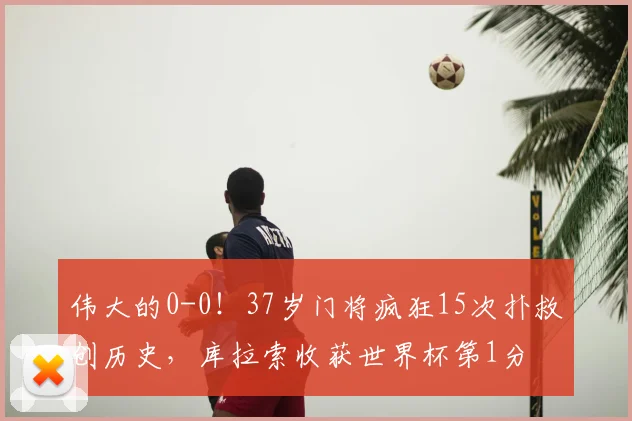 伟大的0-0!37岁门将疯狂15次扑救创历史,库拉索收获世界杯第1分