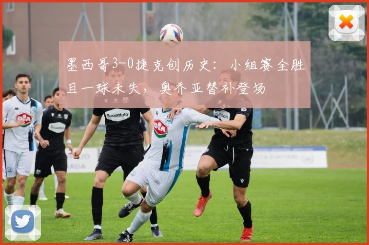 墨西哥3-0捷克创历史：小组赛全胜且一球未失，奥乔亚替补登场