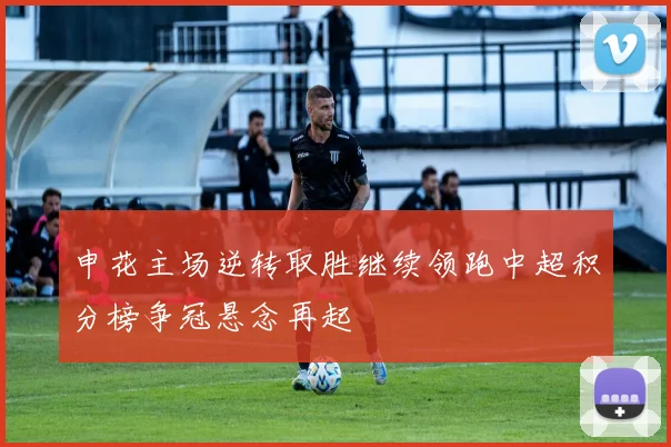 申花主场逆转取胜继续领跑中超积分榜争冠悬念再起