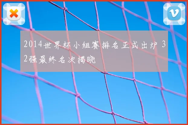 2014世界杯小组赛排名正式出炉 32强最终名次揭晓