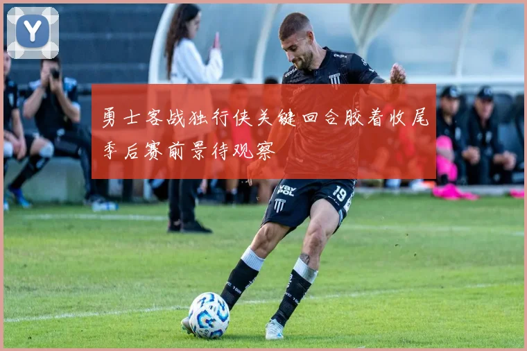 勇士客战独行侠关键回合胶着收尾季后赛前景待观察