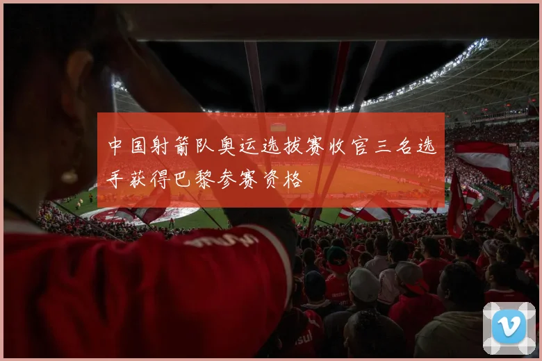 中国射箭队奥运选拔赛收官三名选手获得巴黎参赛资格