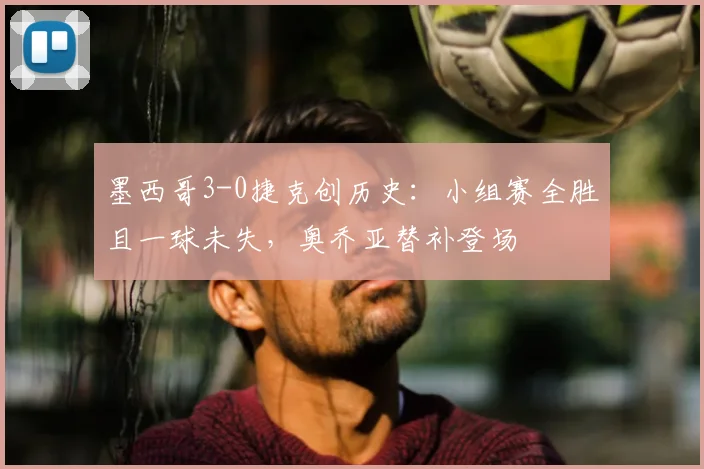 墨西哥3-0捷克创历史：小组赛全胜且一球未失，奥乔亚替补登场