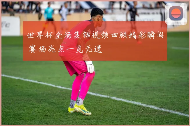 世界杯全场集锦视频回顾精彩瞬间 赛场亮点一览无遗