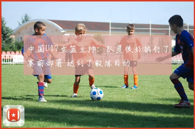 中国U17女篮主帅：队员很好执行了赛前部署 达到了锻炼目的