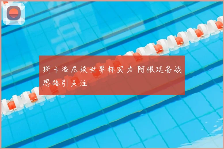 斯卡洛尼谈世界杯实力 阿根廷备战思路引关注