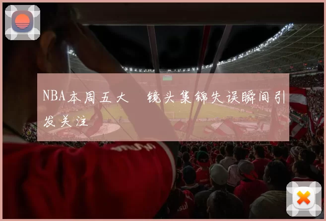 NBA本周五大囧镜头集锦失误瞬间引发关注