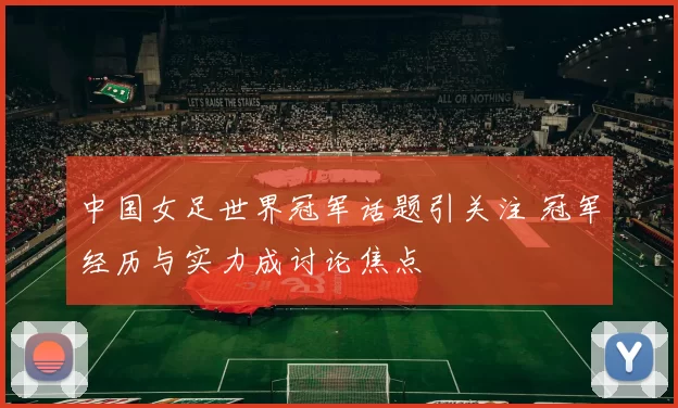 中国女足世界冠军话题引关注 冠军经历与实力成讨论焦点