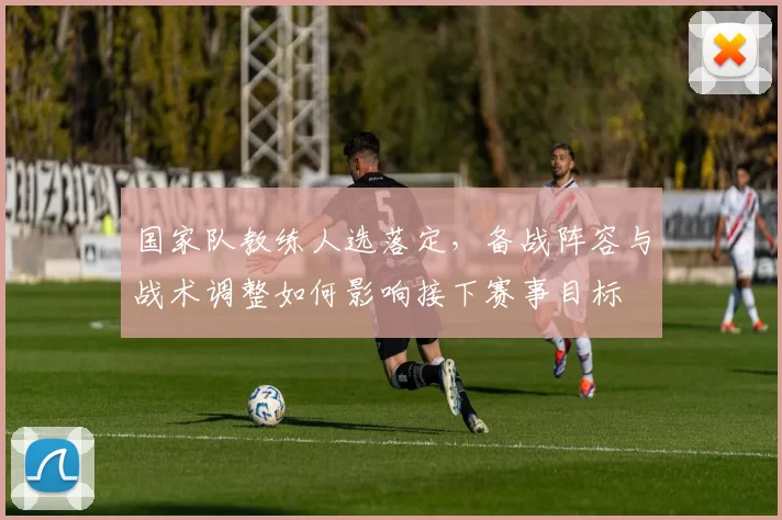 国家队教练人选落定，备战阵容与战术调整如何影响接下赛事目标