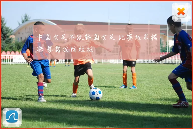 中国女足不敌韩国女足 比赛结果揭晓 暴露攻防短板