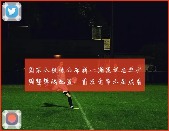 国家队教练公布新一期集训名单并调整锋线配置，首发竞争加剧成看点