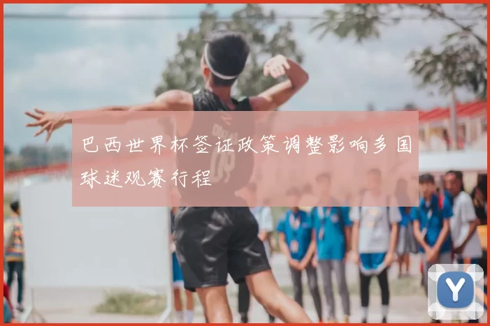 巴西世界杯签证政策调整影响多国球迷观赛行程