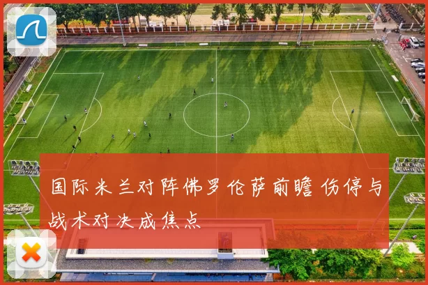 国际米兰对阵佛罗伦萨前瞻 伤停与战术对决成焦点