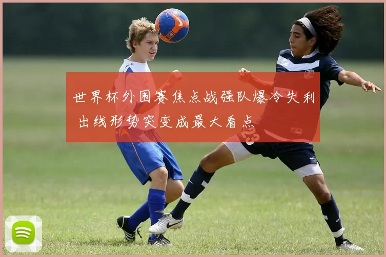世界杯外围赛焦点战强队爆冷失利 出线形势突变成最大看点