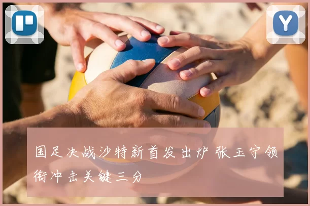 国足决战沙特新首发出炉 张玉宁领衔冲击关键三分