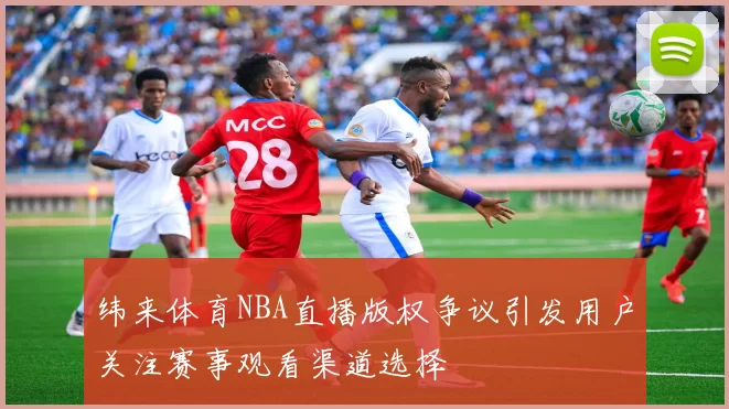 纬来体育NBA直播版权争议引发用户关注赛事观看渠道选择