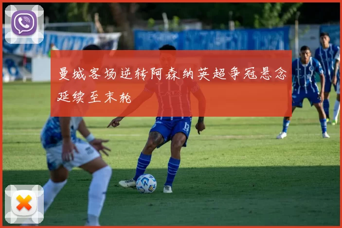 曼城客场逆转阿森纳英超争冠悬念延续至末轮