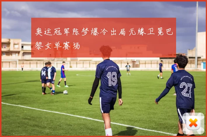 奥运冠军陈梦爆冷出局无缘卫冕巴黎女单赛场