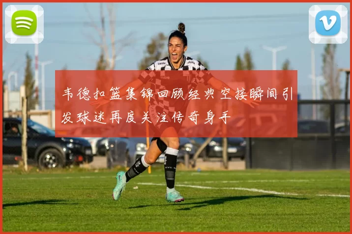 韦德扣篮集锦回顾经典空接瞬间引发球迷再度关注传奇身手