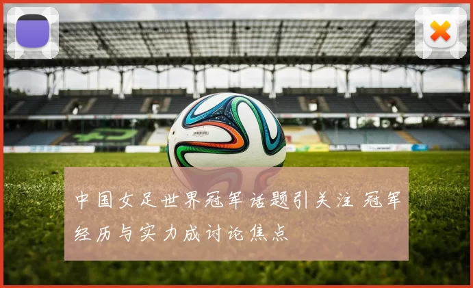 中国女足世界冠军话题引关注 冠军经历与实力成讨论焦点