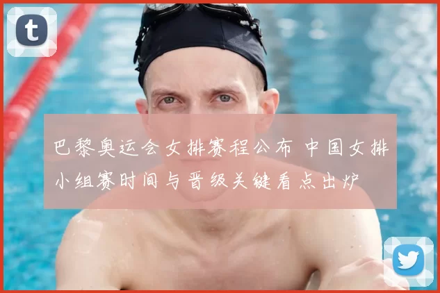 巴黎奥运会女排赛程公布 中国女排小组赛时间与晋级关键看点出炉