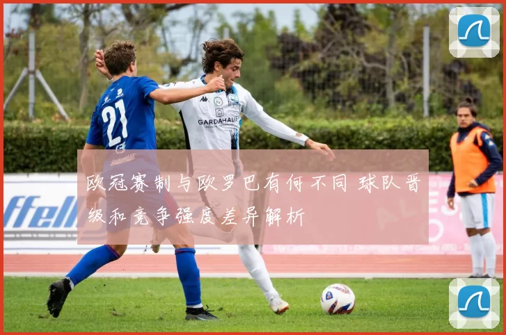 欧冠赛制与欧罗巴有何不同 球队晋级和竞争强度差异解析