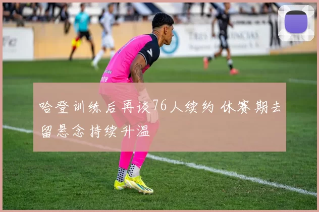 哈登训练后再谈76人续约 休赛期去留悬念持续升温