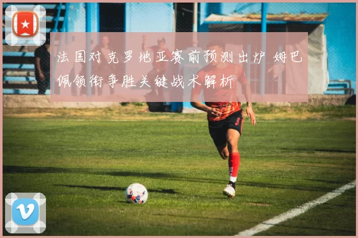 法国对克罗地亚赛前预测出炉 姆巴佩领衔争胜关键战术解析