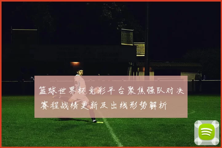 篮球世界杯竞彩平台聚焦强队对决 赛程战绩更新及出线形势解析