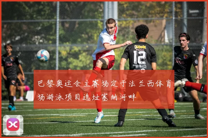 巴黎奥运会主赛场定于法兰西体育场游泳项目选址塞纳河畔