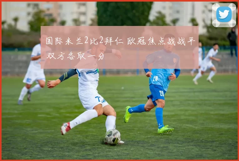 国际米兰2比2拜仁 欧冠焦点战战平 双方各取一分