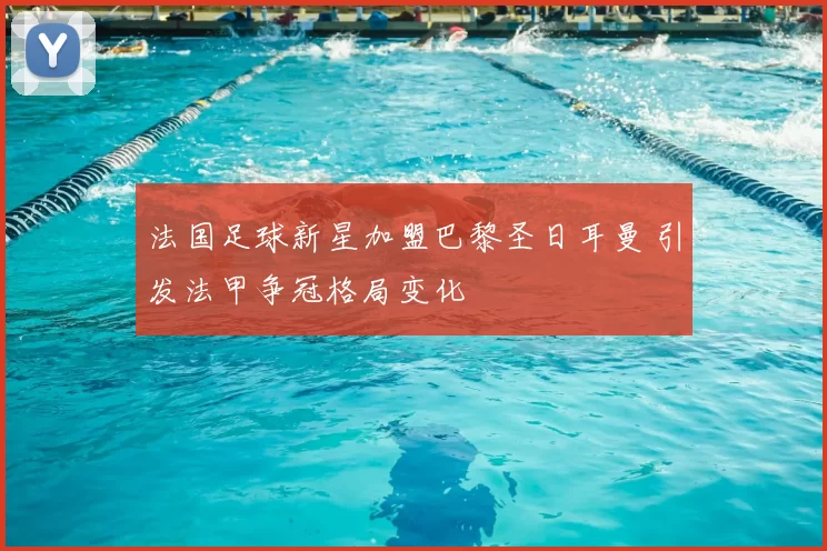 法国足球新星加盟巴黎圣日耳曼 引发法甲争冠格局变化