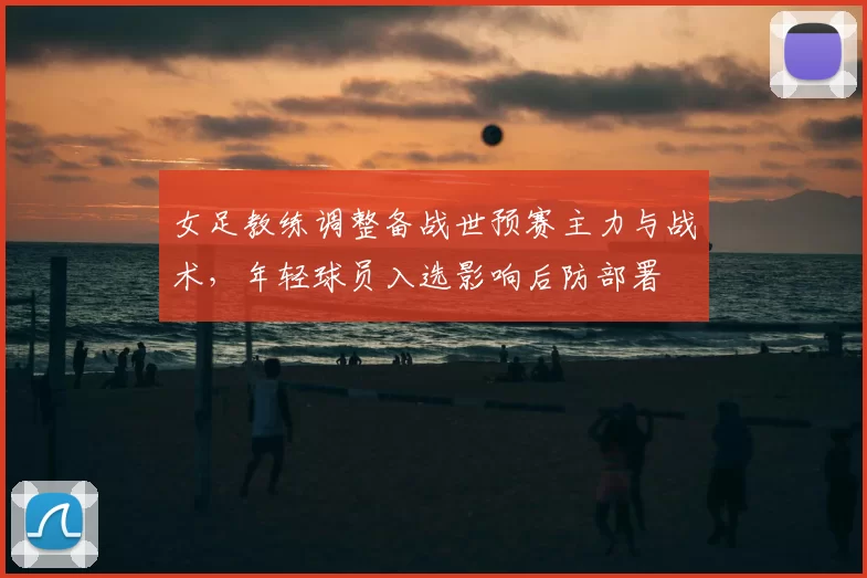 女足教练调整备战世预赛主力与战术,年轻球员入选影响后防部署