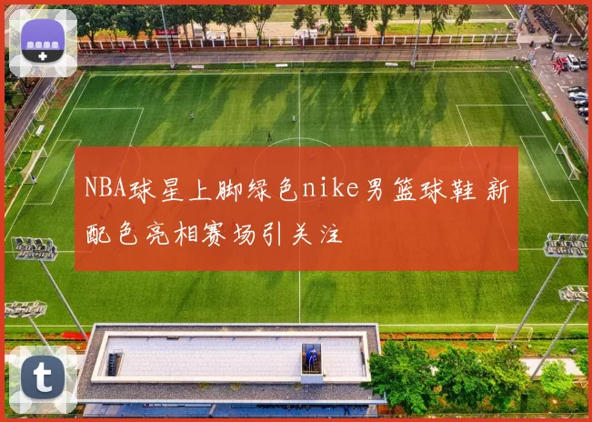 NBA球星上脚绿色nike男篮球鞋 新配色亮相赛场引关注