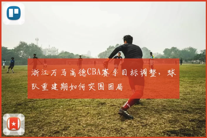浙江万马高德CBA赛季目标调整,球队重建期如何突围困局