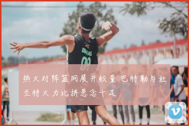 热火对阵篮网展开较量 巴特勒与杜兰特火力比拼悬念十足