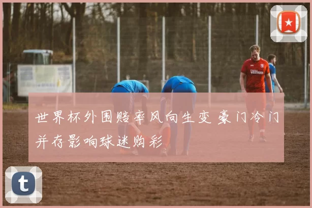 世界杯外围赔率风向生变 豪门冷门并存影响球迷购彩