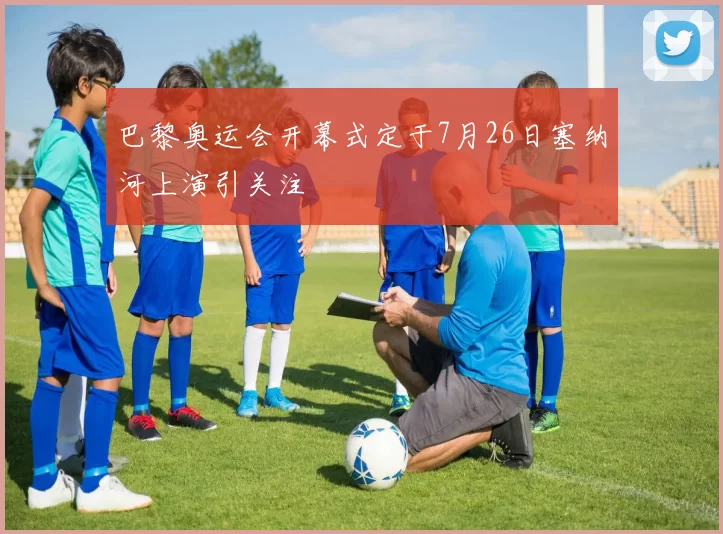 巴黎奥运会开幕式定于7月26日塞纳河上演引关注