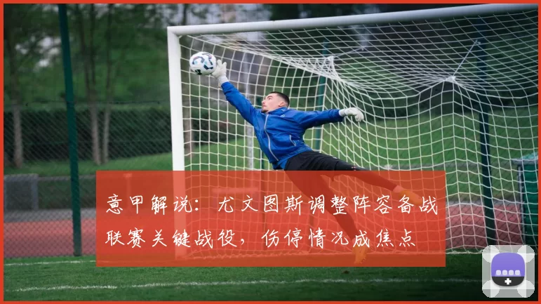 意甲解说：尤文图斯调整阵容备战联赛关键战役，伤停情况成焦点