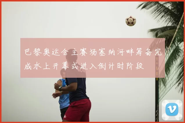 巴黎奥运会主赛场塞纳河畔筹备完成水上开幕式进入倒计时阶段