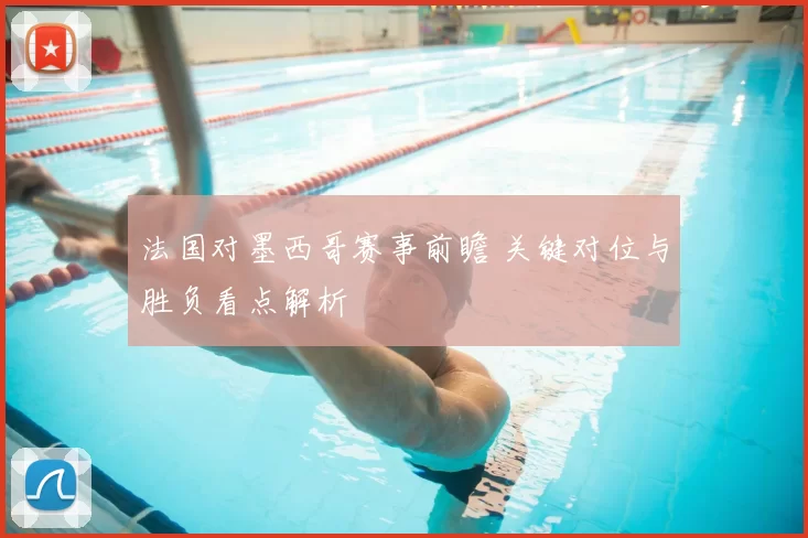 法国对墨西哥赛事前瞻 关键对位与胜负看点解析